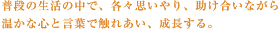 普段の生活の中で、各々思いやり、助け合いながら温かな心と言葉で触れあい、成長する。