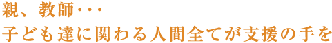 親、教師･･･子ども達に関わる人間全てが支援の手を